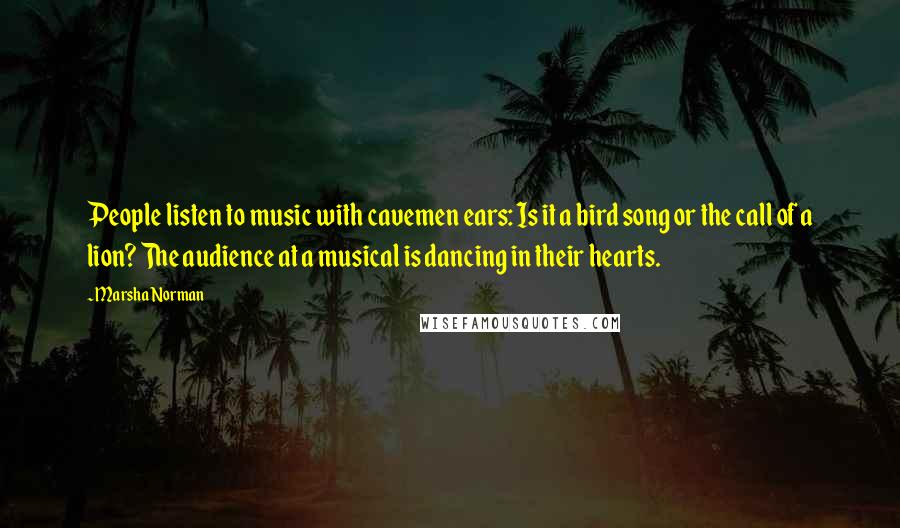 Marsha Norman Quotes: People listen to music with cavemen ears: Is it a bird song or the call of a lion? The audience at a musical is dancing in their hearts.