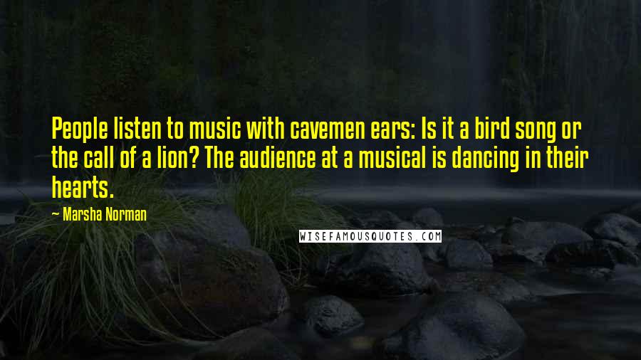 Marsha Norman Quotes: People listen to music with cavemen ears: Is it a bird song or the call of a lion? The audience at a musical is dancing in their hearts.