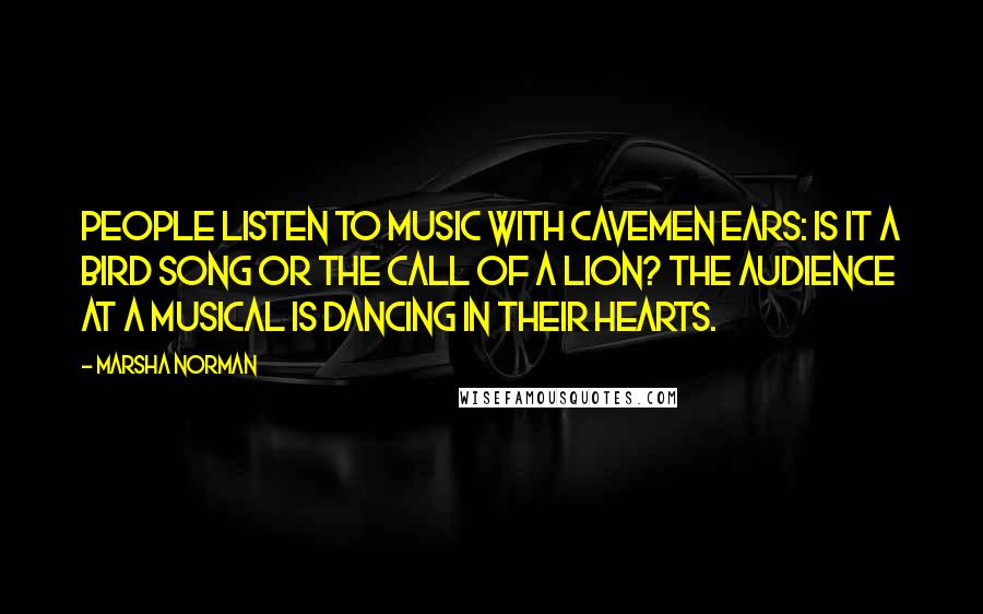 Marsha Norman Quotes: People listen to music with cavemen ears: Is it a bird song or the call of a lion? The audience at a musical is dancing in their hearts.