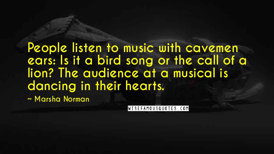 Marsha Norman Quotes: People listen to music with cavemen ears: Is it a bird song or the call of a lion? The audience at a musical is dancing in their hearts.