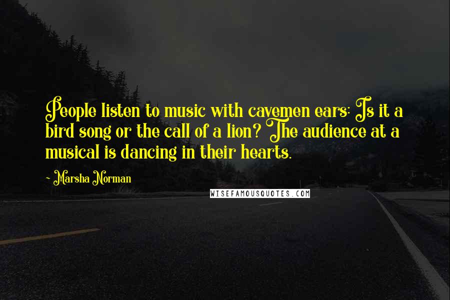 Marsha Norman Quotes: People listen to music with cavemen ears: Is it a bird song or the call of a lion? The audience at a musical is dancing in their hearts.