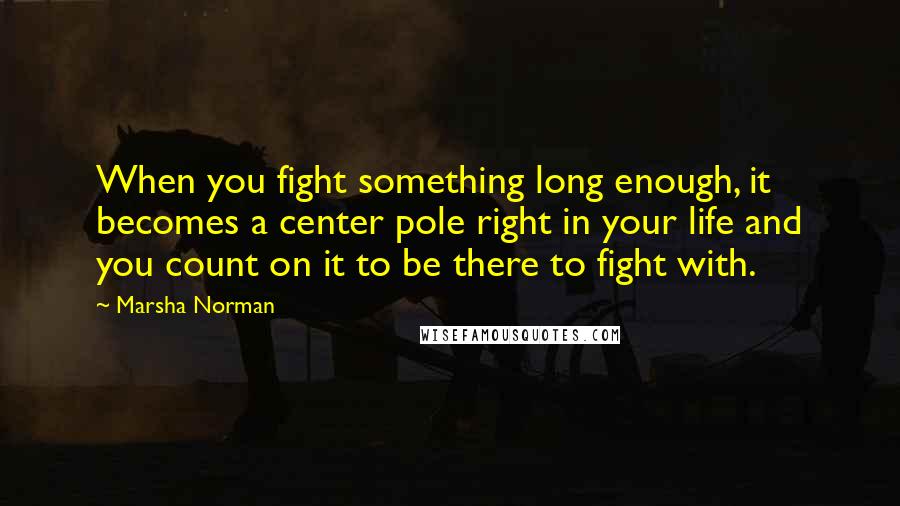 Marsha Norman Quotes: When you fight something long enough, it becomes a center pole right in your life and you count on it to be there to fight with.