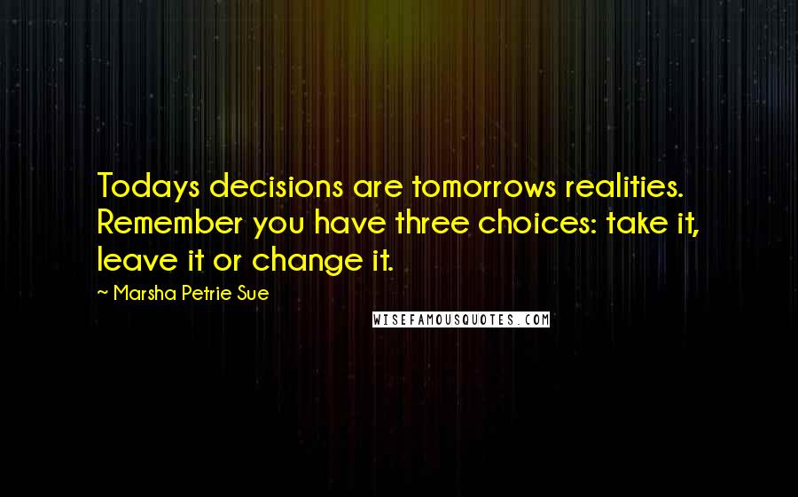 Marsha Petrie Sue Quotes: Todays decisions are tomorrows realities. Remember you have three choices: take it, leave it or change it.