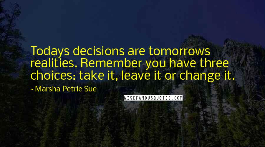 Marsha Petrie Sue Quotes: Todays decisions are tomorrows realities. Remember you have three choices: take it, leave it or change it.