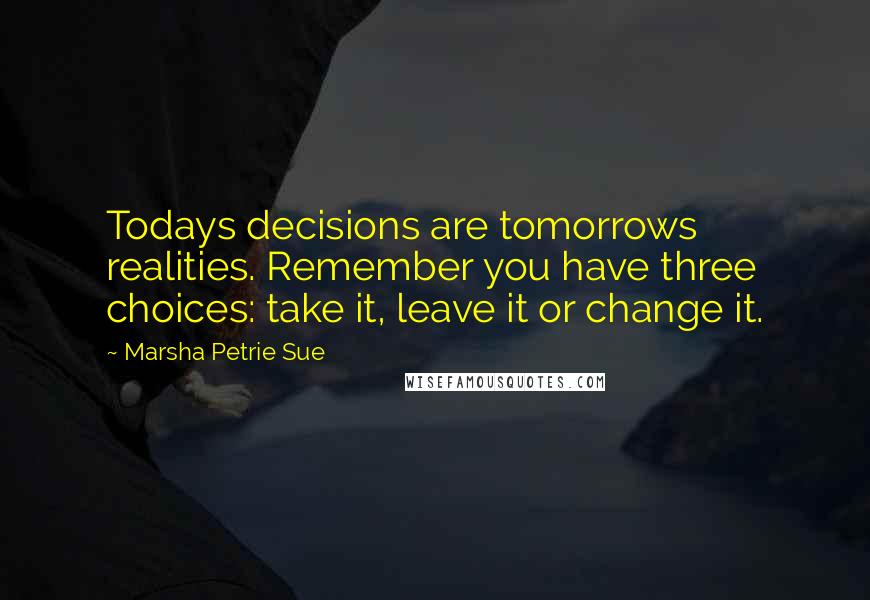 Marsha Petrie Sue Quotes: Todays decisions are tomorrows realities. Remember you have three choices: take it, leave it or change it.