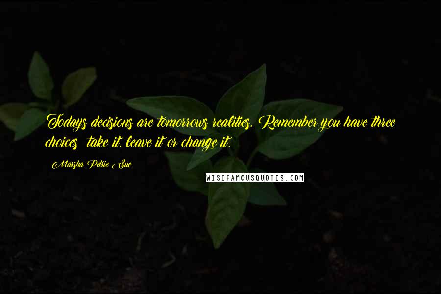 Marsha Petrie Sue Quotes: Todays decisions are tomorrows realities. Remember you have three choices: take it, leave it or change it.