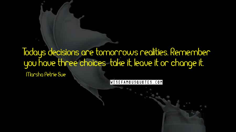 Marsha Petrie Sue Quotes: Todays decisions are tomorrows realities. Remember you have three choices: take it, leave it or change it.