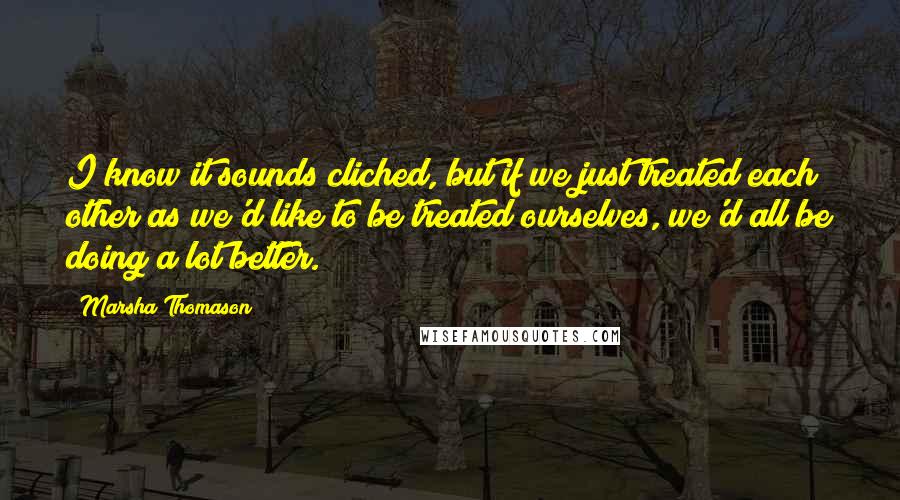 Marsha Thomason Quotes: I know it sounds cliched, but if we just treated each other as we'd like to be treated ourselves, we'd all be doing a lot better.