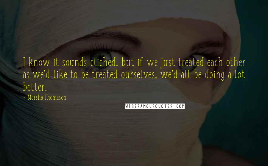 Marsha Thomason Quotes: I know it sounds cliched, but if we just treated each other as we'd like to be treated ourselves, we'd all be doing a lot better.