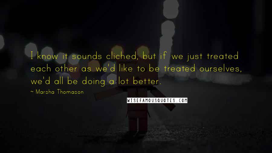 Marsha Thomason Quotes: I know it sounds cliched, but if we just treated each other as we'd like to be treated ourselves, we'd all be doing a lot better.