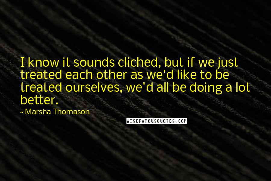 Marsha Thomason Quotes: I know it sounds cliched, but if we just treated each other as we'd like to be treated ourselves, we'd all be doing a lot better.