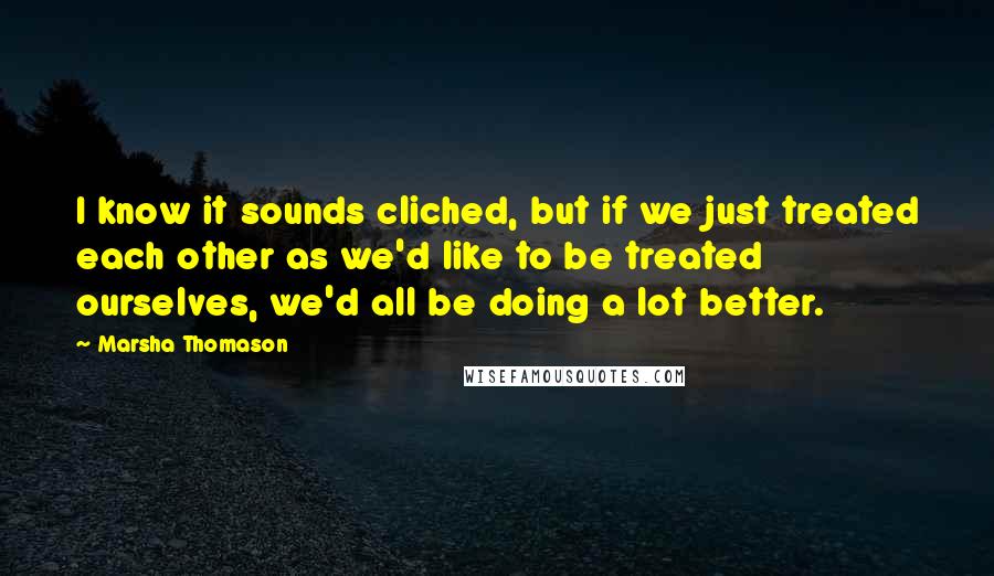 Marsha Thomason Quotes: I know it sounds cliched, but if we just treated each other as we'd like to be treated ourselves, we'd all be doing a lot better.