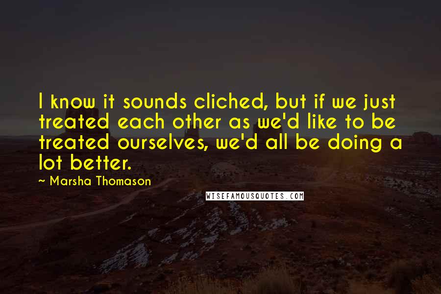 Marsha Thomason Quotes: I know it sounds cliched, but if we just treated each other as we'd like to be treated ourselves, we'd all be doing a lot better.