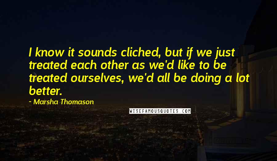 Marsha Thomason Quotes: I know it sounds cliched, but if we just treated each other as we'd like to be treated ourselves, we'd all be doing a lot better.