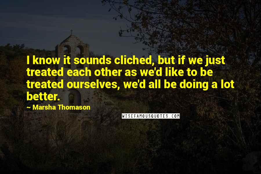 Marsha Thomason Quotes: I know it sounds cliched, but if we just treated each other as we'd like to be treated ourselves, we'd all be doing a lot better.