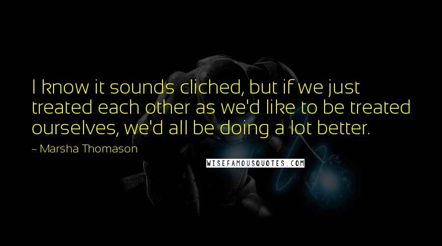 Marsha Thomason Quotes: I know it sounds cliched, but if we just treated each other as we'd like to be treated ourselves, we'd all be doing a lot better.