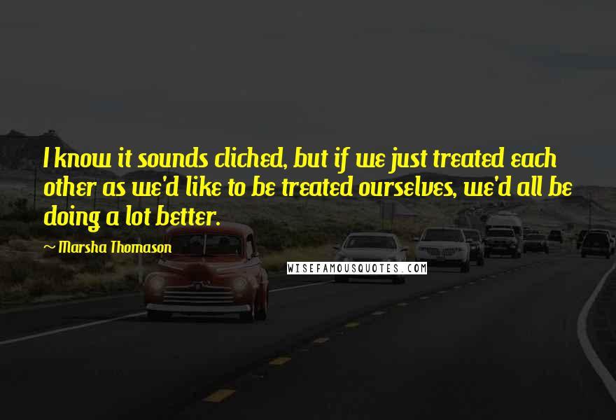 Marsha Thomason Quotes: I know it sounds cliched, but if we just treated each other as we'd like to be treated ourselves, we'd all be doing a lot better.