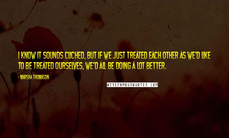 Marsha Thomason Quotes: I know it sounds cliched, but if we just treated each other as we'd like to be treated ourselves, we'd all be doing a lot better.