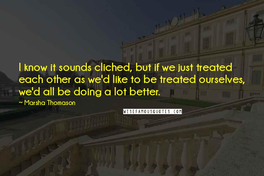 Marsha Thomason Quotes: I know it sounds cliched, but if we just treated each other as we'd like to be treated ourselves, we'd all be doing a lot better.