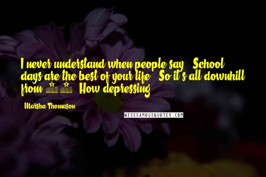 Marsha Thomason Quotes: I never understand when people say, 'School days are the best of your life.' So it's all downhill from 16? How depressing.