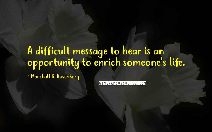 Marshall B. Rosenberg Quotes: A difficult message to hear is an opportunity to enrich someone's life.