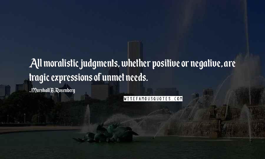 Marshall B. Rosenberg Quotes: All moralistic judgments, whether positive or negative, are tragic expressions of unmet needs.