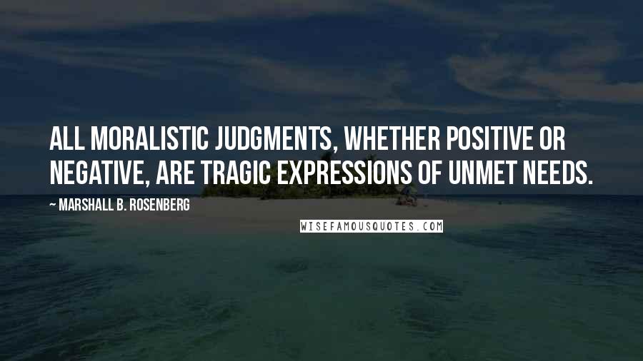 Marshall B. Rosenberg Quotes: All moralistic judgments, whether positive or negative, are tragic expressions of unmet needs.