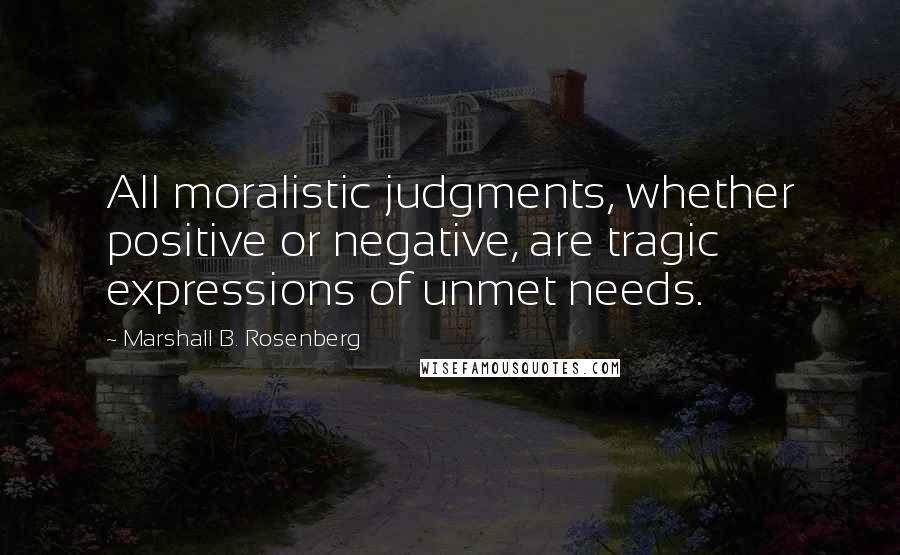 Marshall B. Rosenberg Quotes: All moralistic judgments, whether positive or negative, are tragic expressions of unmet needs.