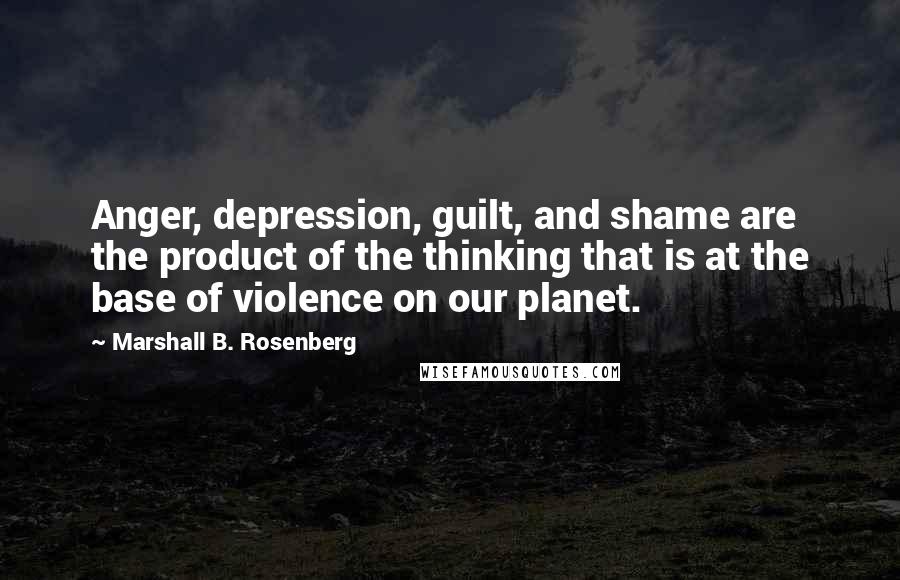 Marshall B. Rosenberg Quotes: Anger, depression, guilt, and shame are the product of the thinking that is at the base of violence on our planet.