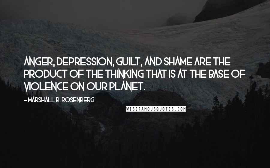 Marshall B. Rosenberg Quotes: Anger, depression, guilt, and shame are the product of the thinking that is at the base of violence on our planet.