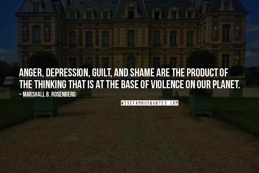 Marshall B. Rosenberg Quotes: Anger, depression, guilt, and shame are the product of the thinking that is at the base of violence on our planet.