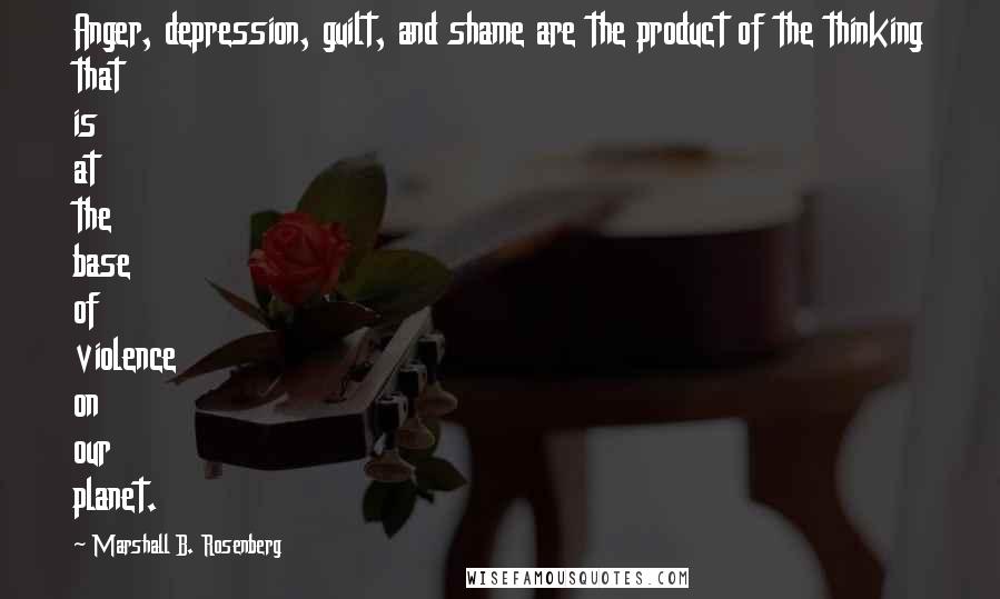 Marshall B. Rosenberg Quotes: Anger, depression, guilt, and shame are the product of the thinking that is at the base of violence on our planet.