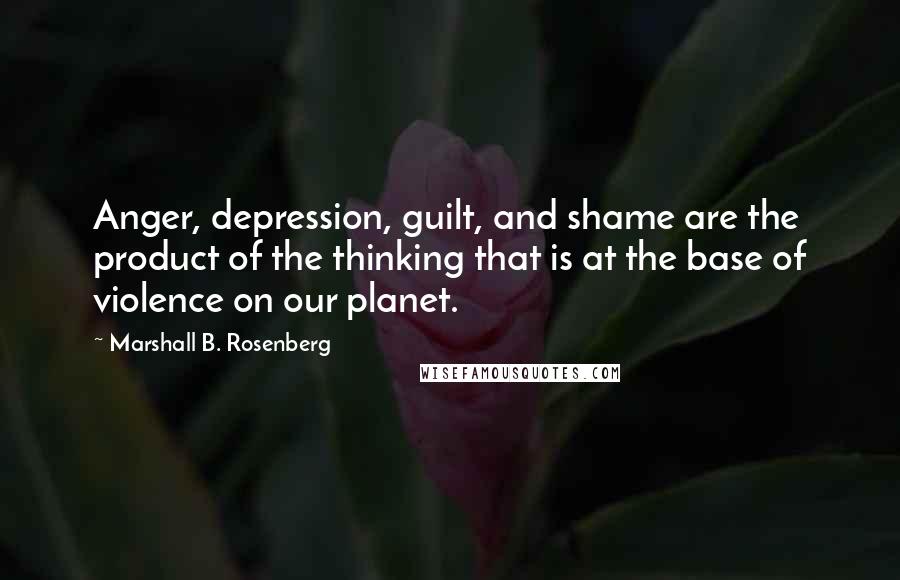 Marshall B. Rosenberg Quotes: Anger, depression, guilt, and shame are the product of the thinking that is at the base of violence on our planet.