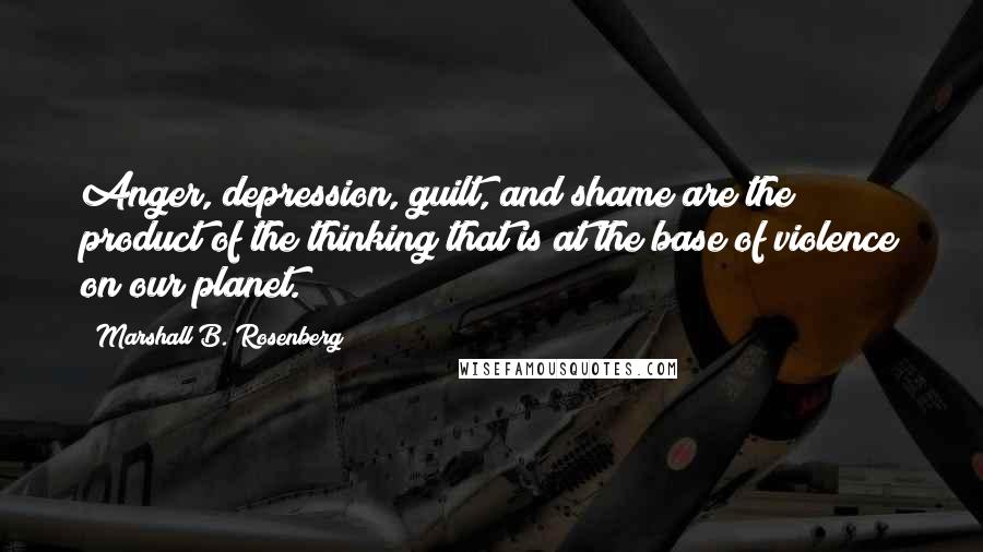 Marshall B. Rosenberg Quotes: Anger, depression, guilt, and shame are the product of the thinking that is at the base of violence on our planet.