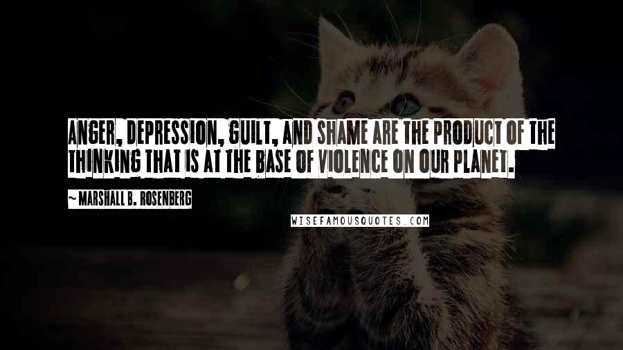 Marshall B. Rosenberg Quotes: Anger, depression, guilt, and shame are the product of the thinking that is at the base of violence on our planet.