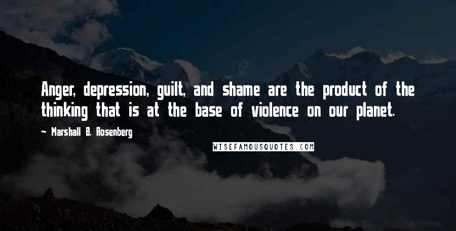 Marshall B. Rosenberg Quotes: Anger, depression, guilt, and shame are the product of the thinking that is at the base of violence on our planet.