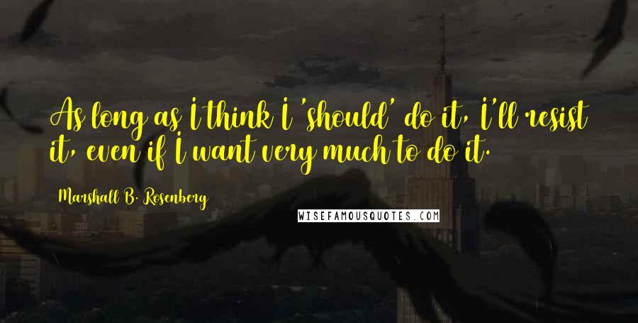 Marshall B. Rosenberg Quotes: As long as I think I 'should' do it, I'll resist it, even if I want very much to do it.