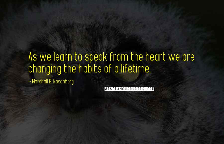 Marshall B. Rosenberg Quotes: As we learn to speak from the heart we are changing the habits of a lifetime.
