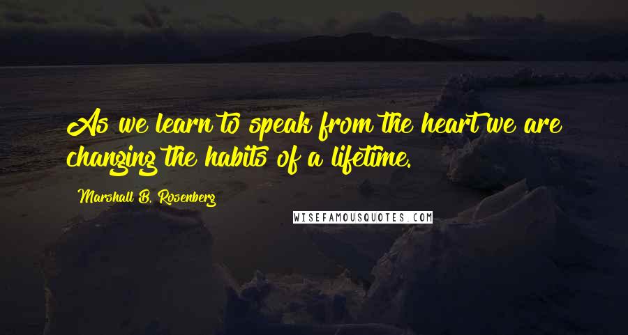 Marshall B. Rosenberg Quotes: As we learn to speak from the heart we are changing the habits of a lifetime.