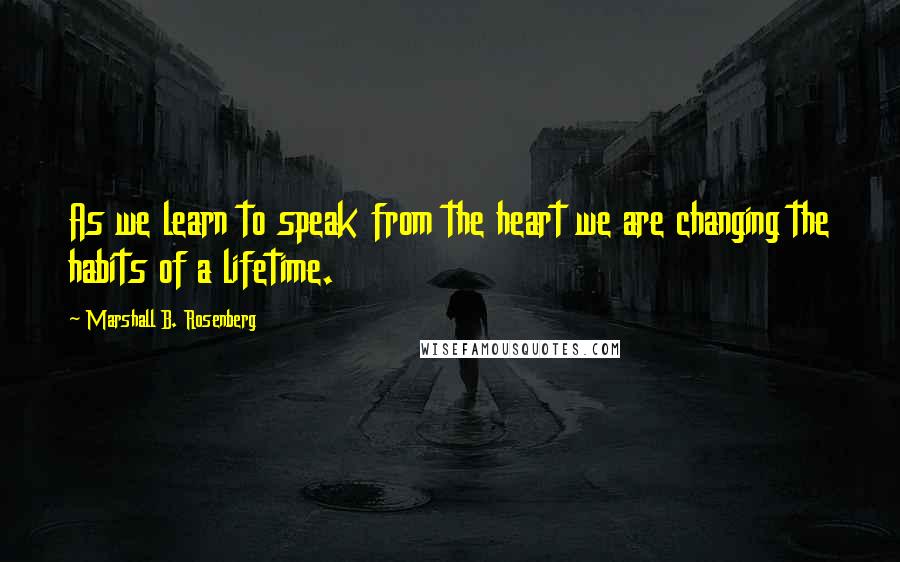 Marshall B. Rosenberg Quotes: As we learn to speak from the heart we are changing the habits of a lifetime.