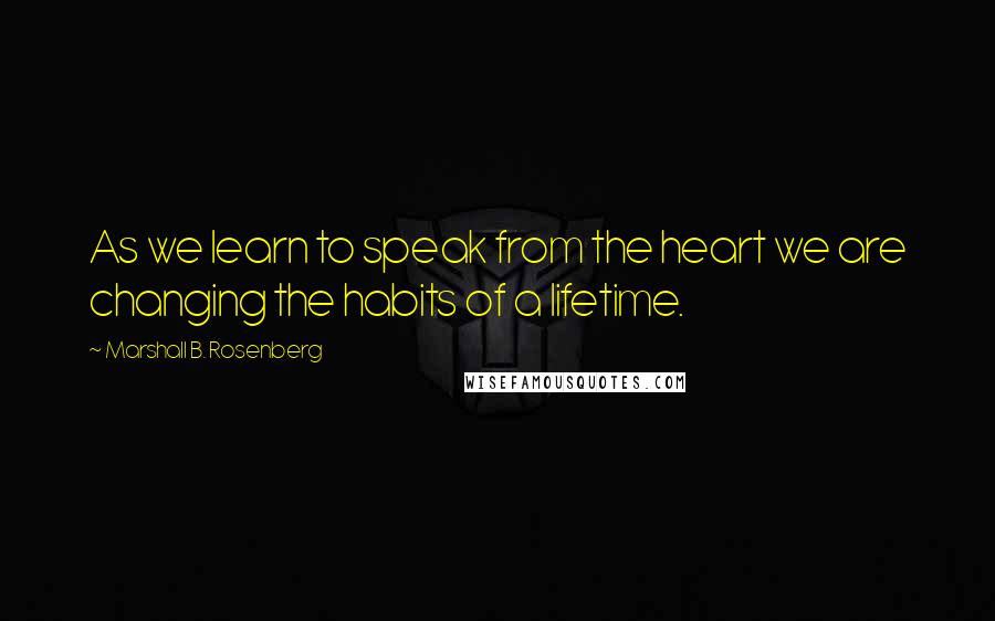 Marshall B. Rosenberg Quotes: As we learn to speak from the heart we are changing the habits of a lifetime.