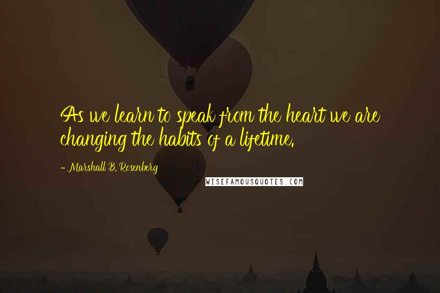 Marshall B. Rosenberg Quotes: As we learn to speak from the heart we are changing the habits of a lifetime.