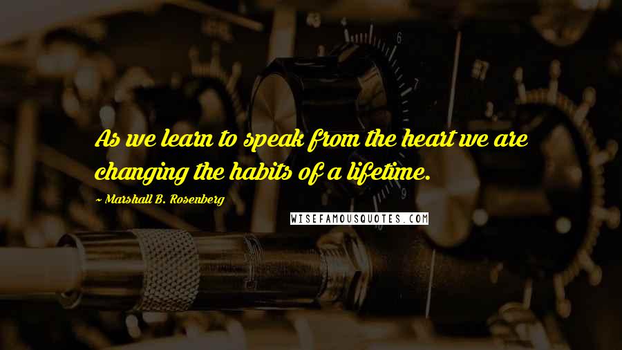 Marshall B. Rosenberg Quotes: As we learn to speak from the heart we are changing the habits of a lifetime.