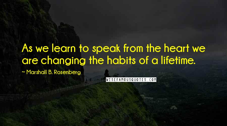 Marshall B. Rosenberg Quotes: As we learn to speak from the heart we are changing the habits of a lifetime.