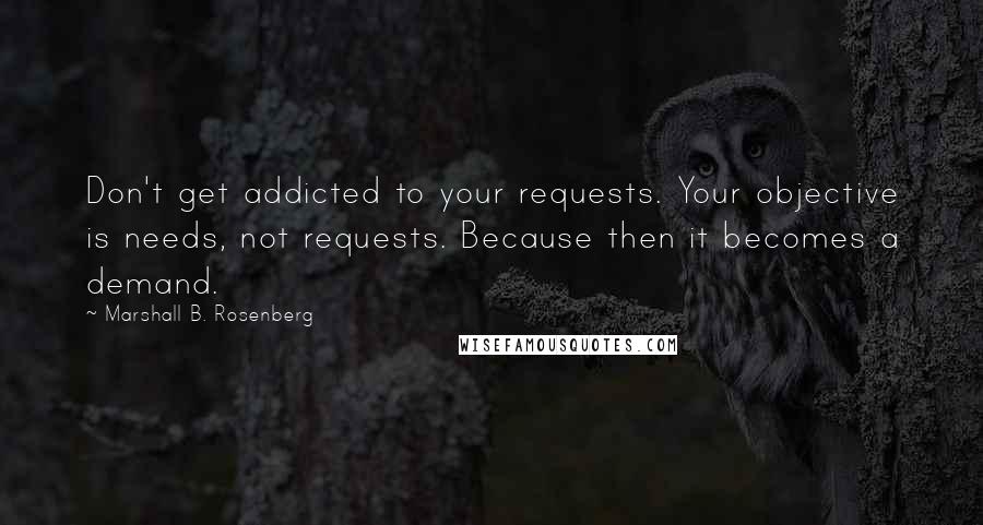 Marshall B. Rosenberg Quotes: Don't get addicted to your requests. Your objective is needs, not requests. Because then it becomes a demand.