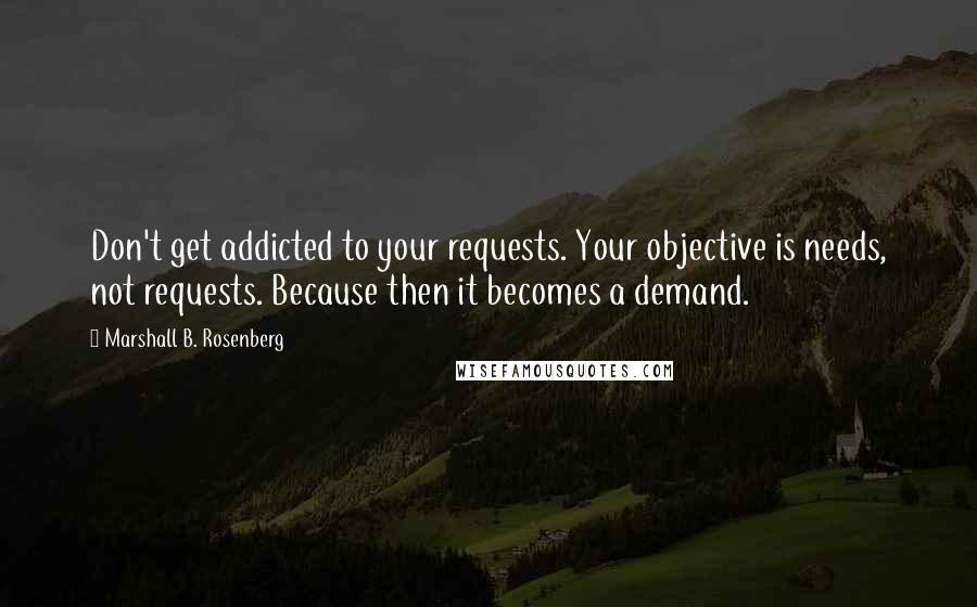 Marshall B. Rosenberg Quotes: Don't get addicted to your requests. Your objective is needs, not requests. Because then it becomes a demand.