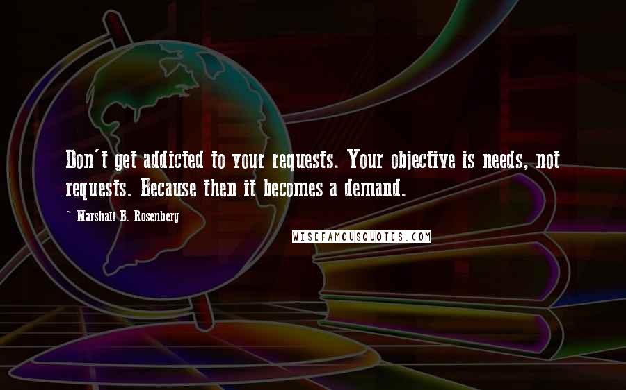 Marshall B. Rosenberg Quotes: Don't get addicted to your requests. Your objective is needs, not requests. Because then it becomes a demand.