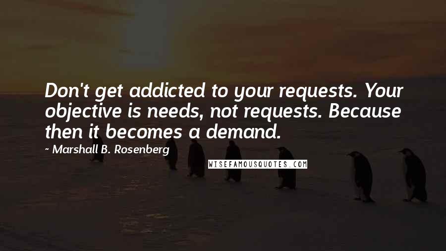 Marshall B. Rosenberg Quotes: Don't get addicted to your requests. Your objective is needs, not requests. Because then it becomes a demand.