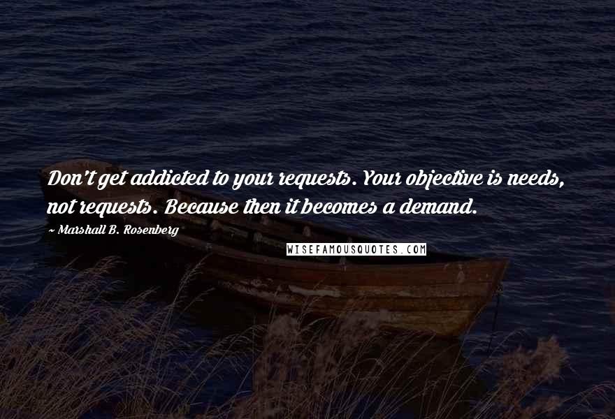 Marshall B. Rosenberg Quotes: Don't get addicted to your requests. Your objective is needs, not requests. Because then it becomes a demand.