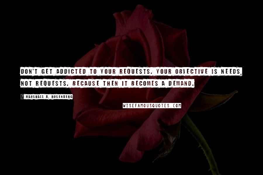 Marshall B. Rosenberg Quotes: Don't get addicted to your requests. Your objective is needs, not requests. Because then it becomes a demand.